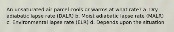 An unsaturated air parcel cools or warms at what rate? a. Dry adiabatic lapse rate (DALR) b. Moist adiabatic lapse rate (MALR) c. Environmental lapse rate (ELR) d. Depends upon the situation