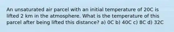 An unsaturated air parcel with an initial temperature of 20C is lifted 2 km in the atmosphere. What is the temperature of this parcel after being lifted this distance? a) 0C b) 40C c) 8C d) 32C