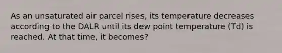 As an unsaturated air parcel rises, its temperature decreases according to the DALR until its dew point temperature (Td) is reached. At that time, it becomes?