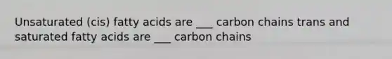 Unsaturated (cis) fatty acids are ___ carbon chains trans and saturated fatty acids are ___ carbon chains