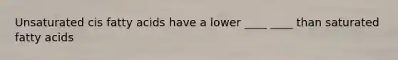 Unsaturated cis fatty acids have a lower ____ ____ than saturated fatty acids