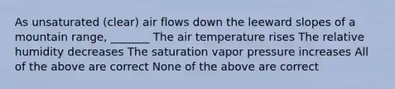 As unsaturated (clear) air flows down the leeward slopes of a mountain range, _______ The air temperature rises The relative humidity decreases The saturation vapor pressure increases All of the above are correct None of the above are correct