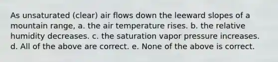 As unsaturated (clear) air flows down the leeward slopes of a mountain range, a. the air temperature rises. b. the relative humidity decreases. c. the saturation vapor pressure increases. d. All of the above are correct. e. None of the above is correct.