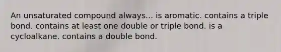 An unsaturated compound always... is aromatic. contains a triple bond. contains at least one double or triple bond. is a cycloalkane. contains a double bond.