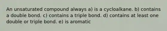 An unsaturated compound always a) is a cycloalkane. b) contains a double bond. c) contains a triple bond. d) contains at least one double or triple bond. e) is aromatic