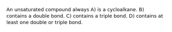 An unsaturated compound always A) is a cycloalkane. B) contains a double bond. C) contains a triple bond. D) contains at least one double or triple bond.