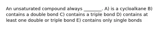 An unsaturated compound always ________. A) is a cycloalkane B) contains a double bond C) contains a triple bond D) contains at least one double or triple bond E) contains only single bonds