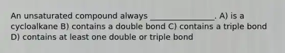 An unsaturated compound always ________________. A) is a cycloalkane B) contains a double bond C) contains a triple bond D) contains at least one double or triple bond