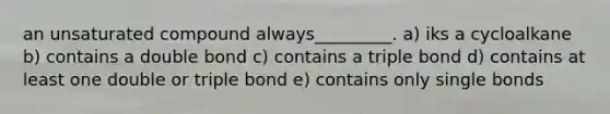 an unsaturated compound always_________. a) iks a cycloalkane b) contains a double bond c) contains a triple bond d) contains at least one double or triple bond e) contains only single bonds