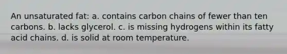 An unsaturated fat: a. contains carbon chains of fewer than ten carbons. b. lacks glycerol. c. is missing hydrogens within its fatty acid chains. d. is solid at room temperature.