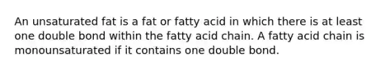 An unsaturated fat is a fat or fatty acid in which there is at least one double bond within the fatty acid chain. A fatty acid chain is monounsaturated if it contains one double bond.