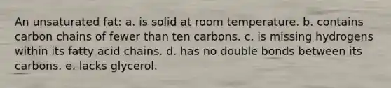 An unsaturated fat:​ a. ​is solid at room temperature. b. ​contains carbon chains of fewer than ten carbons. c. ​is missing hydrogens within its fatty acid chains. d. ​has no double bonds between its carbons. e. ​lacks glycerol.