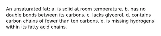 An unsaturated fat: a. is solid at room temperature. b. has no double bonds between its carbons. c. lacks glycerol. d. contains carbon chains of fewer than ten carbons. e. is missing hydrogens within its fatty acid chains.