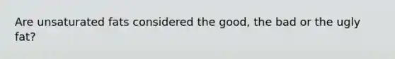 Are unsaturated fats considered the good, the bad or the ugly fat?