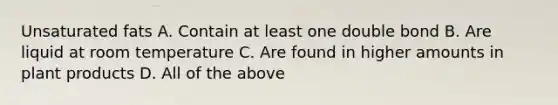 Unsaturated fats A. Contain at least one double bond B. Are liquid at room temperature C. Are found in higher amounts in plant products D. All of the above