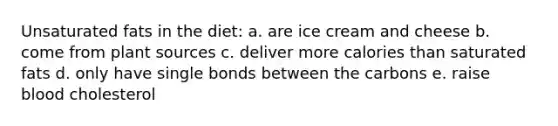 Unsaturated fats in the diet: a. are ice cream and cheese b. come from plant sources c. deliver more calories than saturated fats d. only have single bonds between the carbons e. raise blood cholesterol