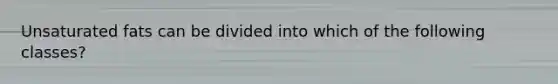 Unsaturated fats can be divided into which of the following classes?