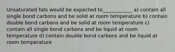 Unsaturated fats would be expected to____________ a) contain all single bond carbons and be solid at room temperature b) contain double bond carbons and be solid at room temperature c) contain all single bond carbons and be liquid at room temperature d) contain double bond carbons and be liquid at room temperature