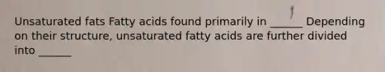 Unsaturated fats Fatty acids found primarily in ______ Depending on their structure, unsaturated fatty acids are further divided into ______