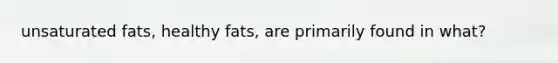 unsaturated fats, healthy fats, are primarily found in what?