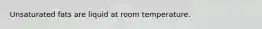 Unsaturated fats are liquid at room temperature.
