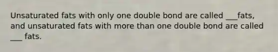 Unsaturated fats with only one double bond are called ___fats, and unsaturated fats with more than one double bond are called ___ fats.