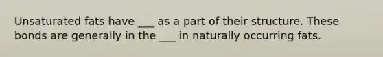Unsaturated fats have ___ as a part of their structure. These bonds are generally in the ___ in naturally occurring fats.