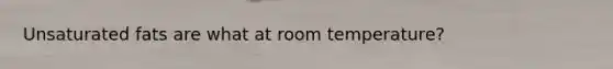 Unsaturated fats are what at room temperature?