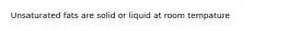 Unsaturated fats are solid or liquid at room tempature