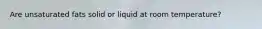 Are unsaturated fats solid or liquid at room temperature?