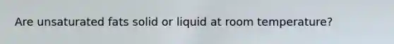 Are unsaturated fats solid or liquid at room temperature?