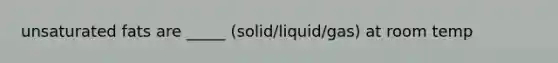 unsaturated fats are _____ (solid/liquid/gas) at room temp