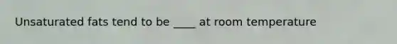 Unsaturated fats tend to be ____ at room temperature