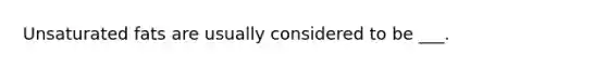 Unsaturated fats are usually considered to be ___.