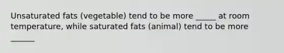 Unsaturated fats (vegetable) tend to be more _____ at room temperature, while saturated fats (animal) tend to be more ______