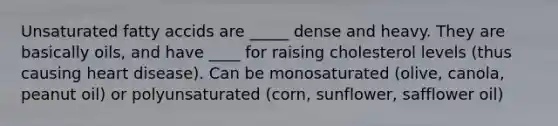 Unsaturated fatty accids are _____ dense and heavy. They are basically oils, and have ____ for raising cholesterol levels (thus causing heart disease). Can be monosaturated (olive, canola, peanut oil) or polyunsaturated (corn, sunflower, safflower oil)