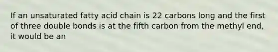 If an unsaturated fatty acid chain is 22 carbons long and the first of three double bonds is at the fifth carbon from the methyl end, it would be an