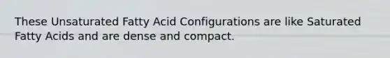 These Unsaturated Fatty Acid Configurations are like Saturated Fatty Acids and are dense and compact.