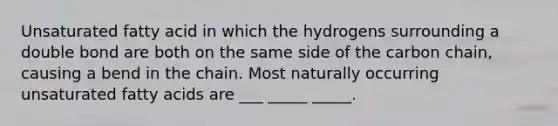 Unsaturated fatty acid in which the hydrogens surrounding a double bond are both on the same side of the carbon chain, causing a bend in the chain. Most naturally occurring unsaturated fatty acids are ___ _____ _____.