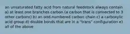 an unsaturated fatty acid from natural feedstock always contain a) at least one branches carbon (a carbon that is connected to 3 other carbons) b) an odd-numbered carbon chain c) a carboxylic acid group d) double bonds that are in a "trans" configuration e) all of the above