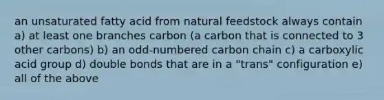 an unsaturated fatty acid from natural feedstock always contain a) at least one branches carbon (a carbon that is connected to 3 other carbons) b) an odd-numbered carbon chain c) a carboxylic acid group d) double bonds that are in a "trans" configuration e) all of the above