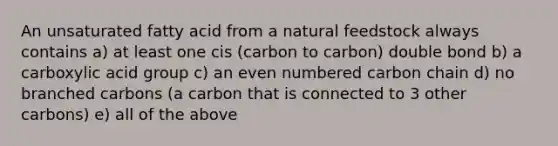 An unsaturated fatty acid from a natural feedstock always contains a) at least one cis (carbon to carbon) double bond b) a carboxylic acid group c) an even numbered carbon chain d) no branched carbons (a carbon that is connected to 3 other carbons) e) all of the above