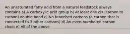 An unsaturated fatty acid from a natural feedstock always contains a) A carboxylic acid group b) At least one cis (carbon to carbon) double bond c) No branched carbons (a carbon that is connected to 3 other carbons) d) An even-numbered carbon chain e) All of the above