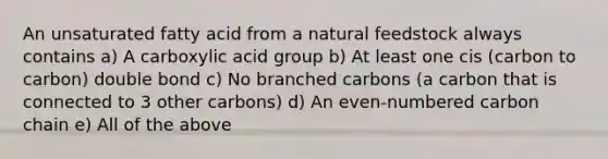 An unsaturated fatty acid from a natural feedstock always contains a) A carboxylic acid group b) At least one cis (carbon to carbon) double bond c) No branched carbons (a carbon that is connected to 3 other carbons) d) An even-numbered carbon chain e) All of the above