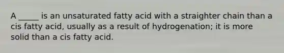 A _____ is an unsaturated fatty acid with a straighter chain than a cis fatty acid, usually as a result of hydrogenation; it is more solid than a cis fatty acid.