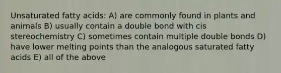 Unsaturated fatty acids: A) are commonly found in plants and animals B) usually contain a double bond with cis stereochemistry C) sometimes contain multiple double bonds D) have lower melting points than the analogous saturated fatty acids E) all of the above