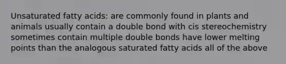 Unsaturated fatty acids: are commonly found in plants and animals usually contain a double bond with cis stereochemistry sometimes contain multiple double bonds have lower melting points than the analogous saturated fatty acids all of the above