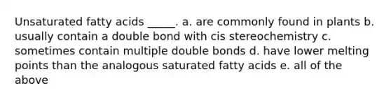 Unsaturated fatty acids _____. a. are commonly found in plants b. usually contain a double bond with cis stereochemistry c. sometimes contain multiple double bonds d. have lower melting points than the analogous saturated fatty acids e. all of the above