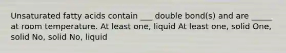 Unsaturated fatty acids contain ___ double bond(s) and are _____ at room temperature. At least one, liquid At least one, solid One, solid No, solid No, liquid