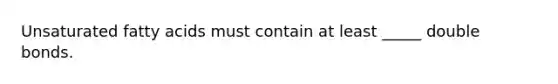 Unsaturated fatty acids must contain at least _____ double bonds.